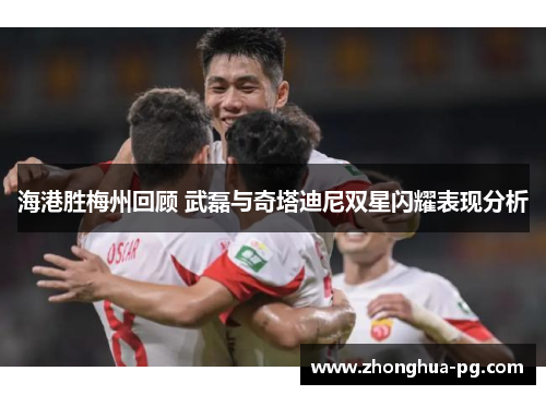 海港胜梅州回顾 武磊与奇塔迪尼双星闪耀表现分析 海港胜梅州回顾 武磊与奇塔迪尼双星闪耀表现分析