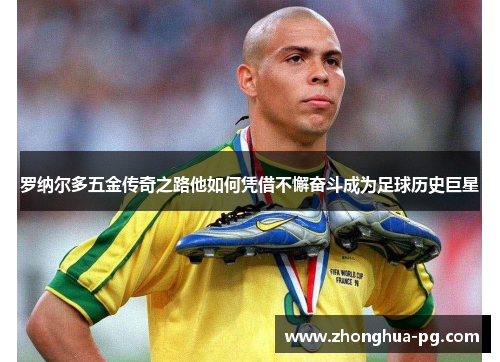 罗纳尔多五金传奇之路他如何凭借不懈奋斗成为足球历史巨星