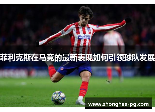 菲利克斯在马竞的最新表现如何引领球队发展 菲利克斯在马竞的最新表现如何引领球队发展