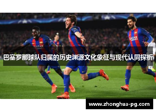 巴塞罗那球队归属的历史渊源文化象征与现代认同探析 巴塞罗那球队归属的历史渊源文化象征与现代认同探析
