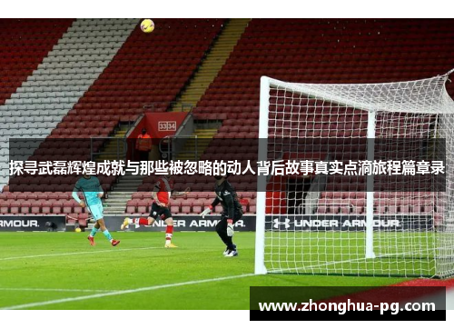 探寻武磊辉煌成就与那些被忽略的动人背后故事真实点滴旅程篇章录 探寻武磊辉煌成就与那些被忽略的动人背后故事真实点滴旅程篇章录