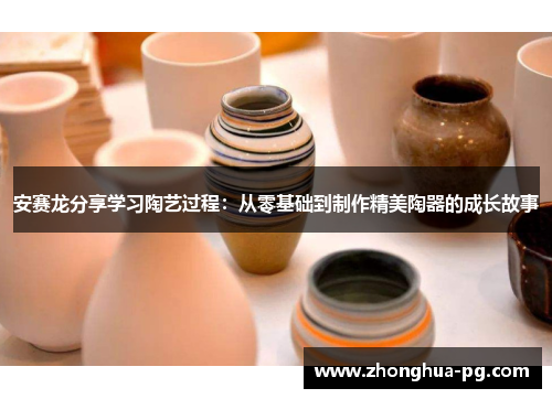 安赛龙分享学习陶艺过程:从零基础到制作精美陶器的成长故事 安赛龙分享学习陶艺过程:从零基础到制作精美陶器的成长故事