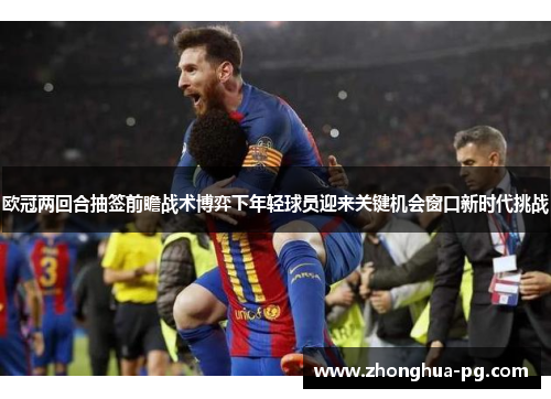 欧冠两回合抽签前瞻战术博弈下年轻球员迎来关键机会窗口新时代挑战