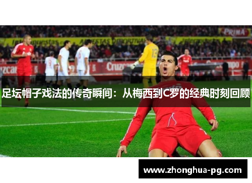 足坛帽子戏法的传奇瞬间:从梅西到C罗的经典时刻回顾 足坛帽子戏法的传奇瞬间:从梅西到C罗的经典时刻回顾